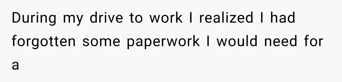 During my drive to work I realized I had forgotten some paperwork I would need for a