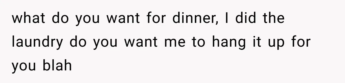 what do you want for dinner, I did the laundry do you want me to hang it up for you blah