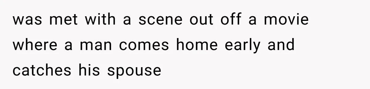was met with a scene out off a movie where a man comes home early and catches his spouse