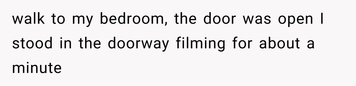walk to my bedroom, the door was open I stood in the doorway filming for about a minute