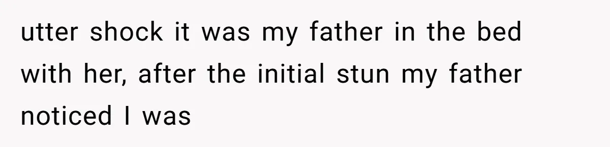 utter shock it was my father in the bed with her, after the initial stun my father noticed I was