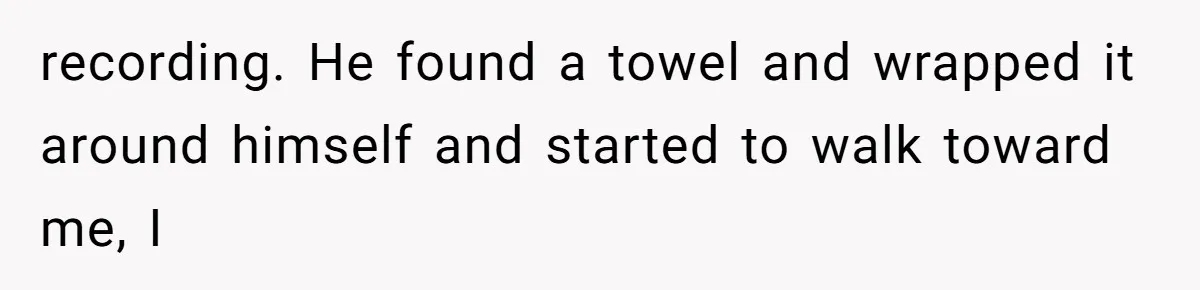 recording. He found a towel and wrapped it around himself and started to walk toward me, I