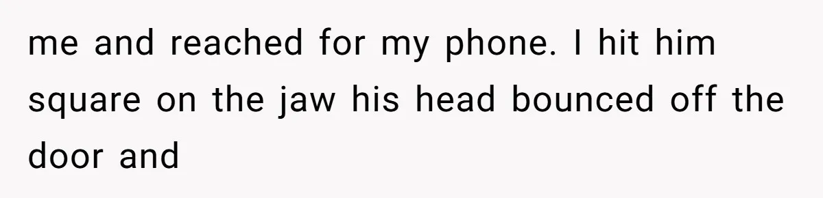 me and reached for my phone. I hit him square on the jaw his head bounced off the door and