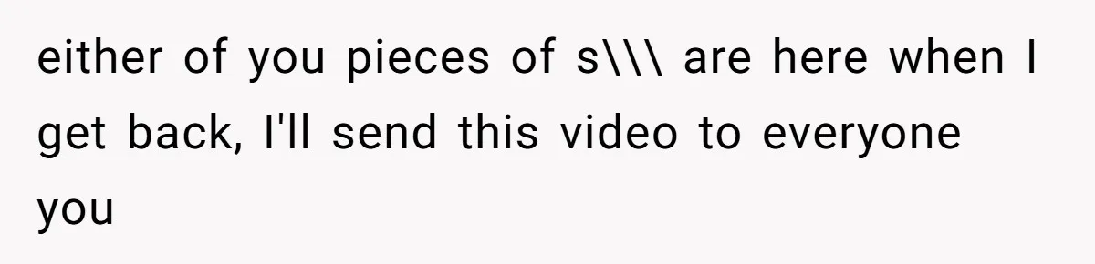 either of you pieces of s\\\ are here when I get back, I'll send this video to everyone you