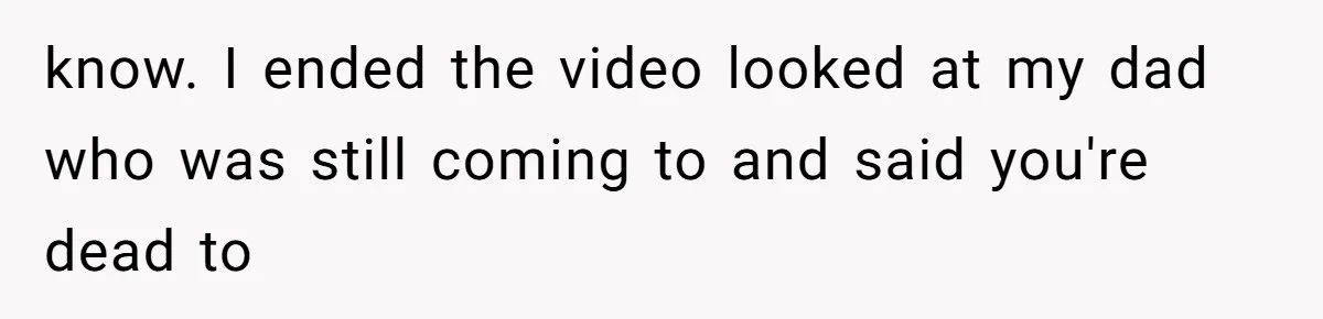 know. I ended the video looked at my dad who was still coming to and said you're dead to