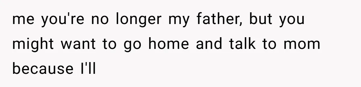 me you're no longer my father, but you might want to go home and talk to mom because I'll