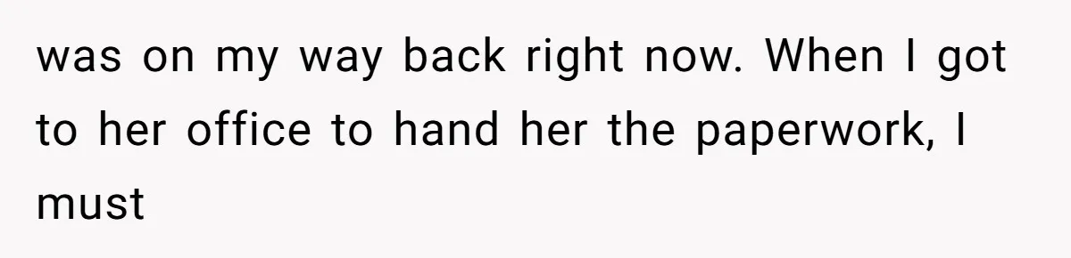 was on my way back right now. When I got to her office to hand her the paperwork, I must