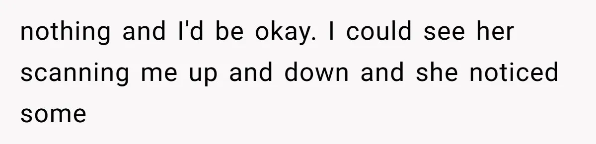 nothing and I'd be okay. I could see her scanning me up and down and she noticed some