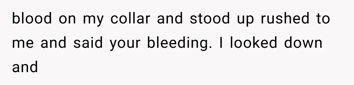 blood on my collar and stood up rushed to me and said your bleeding. I looked down and