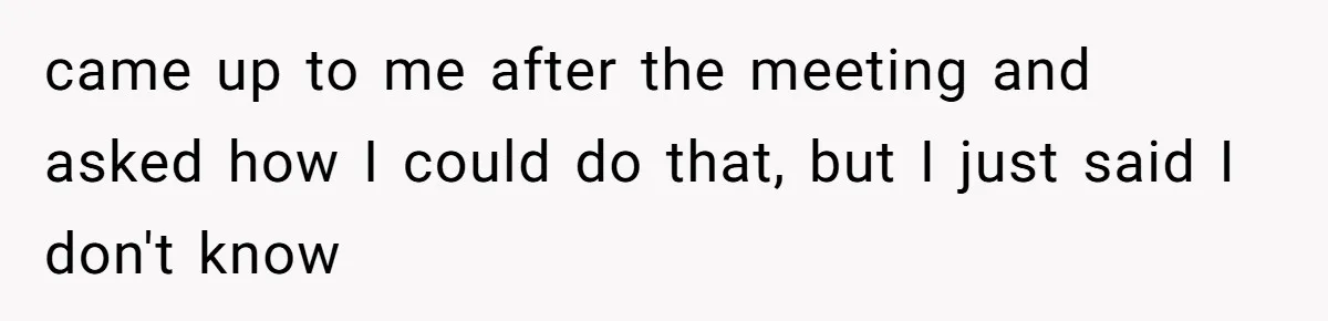 came up to me after the meeting and asked how I could do that, but I just said I don't know