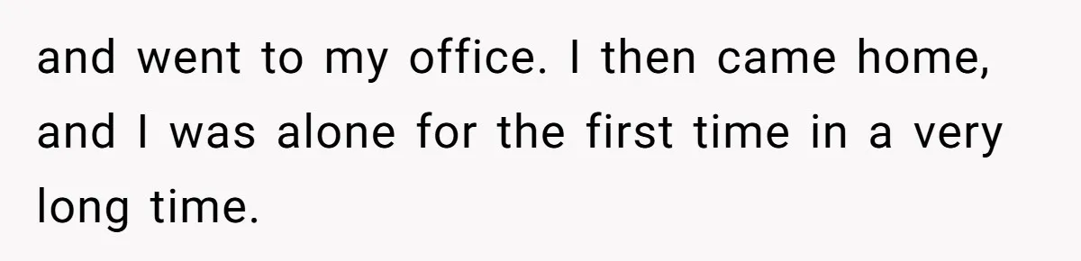 and went to my office. I then came home, and I was alone for the first time in a very long time.