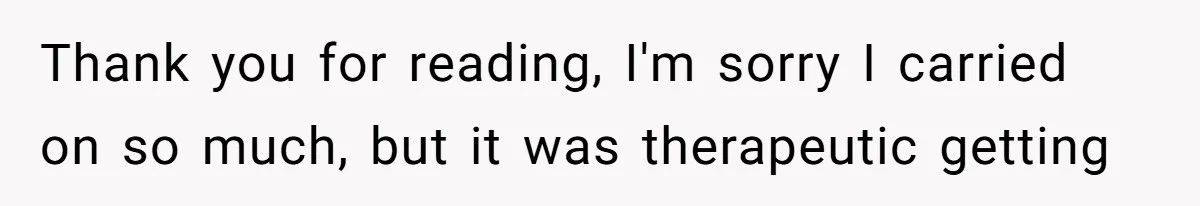 Thank you for reading, I'm sorry I carried on so much, but it was therapeutic getting