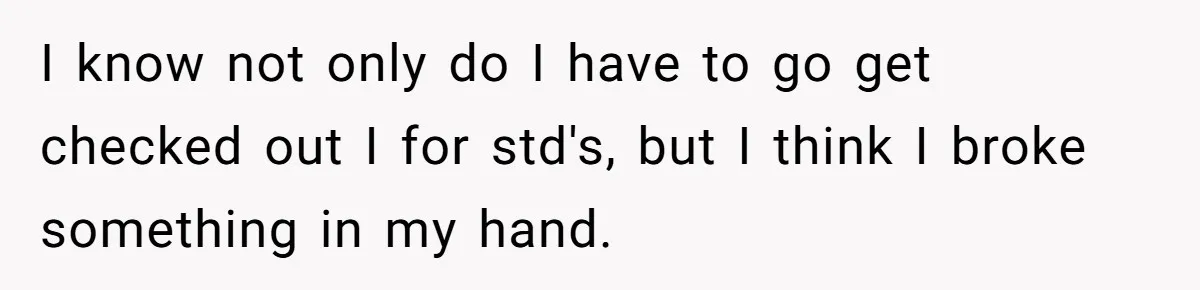 I know not only do I have to go get checked out I for std's, but I think I broke something in my hand.