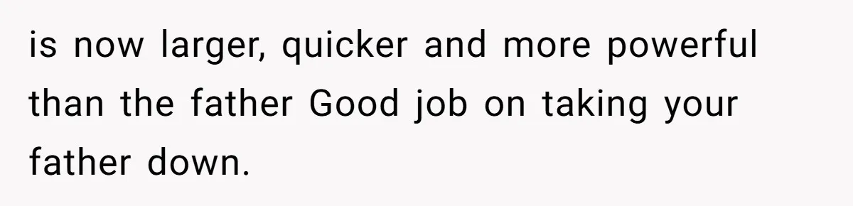 is now larger, quicker and more powerful than the father Good job on taking your father down.