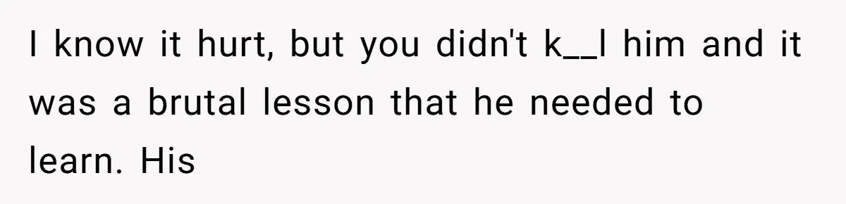 I know it hurt, but you didn't k__l him and it was a brutal lesson that he needed to learn. His