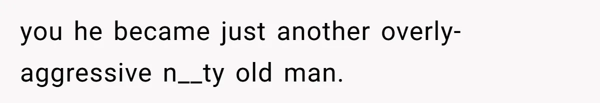 you he became just another overly-aggressive n__ty old man.