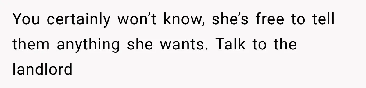 You certainly won’t know, she’s free to tell them anything she wants. Talk to the landlord