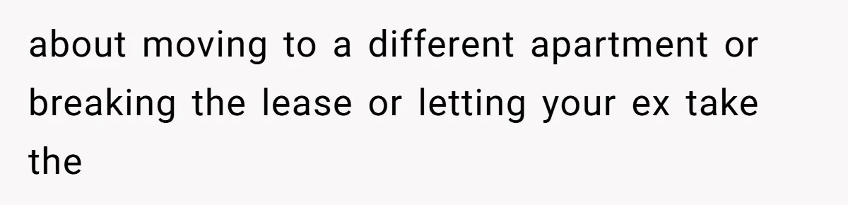 about moving to a different apartment or breaking the lease or letting your ex take the