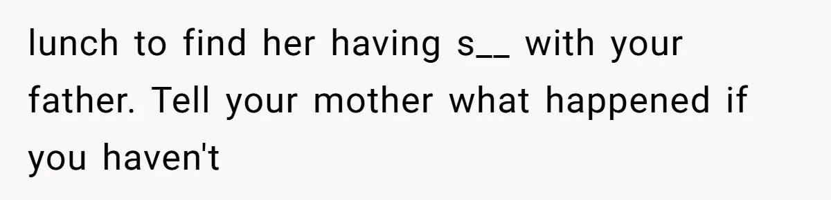 lunch to find her having s__ with your father. Tell your mother what happened if you haven't