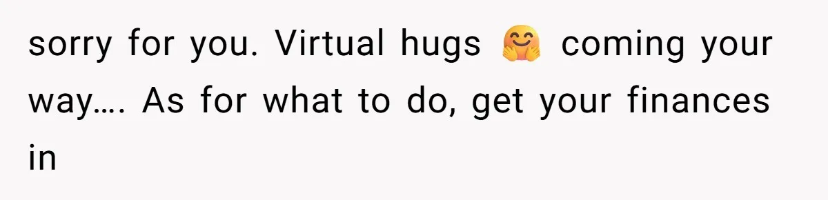 sorry for you. Virtual hugs 🤗 coming your way…. As for what to do, get your finances in