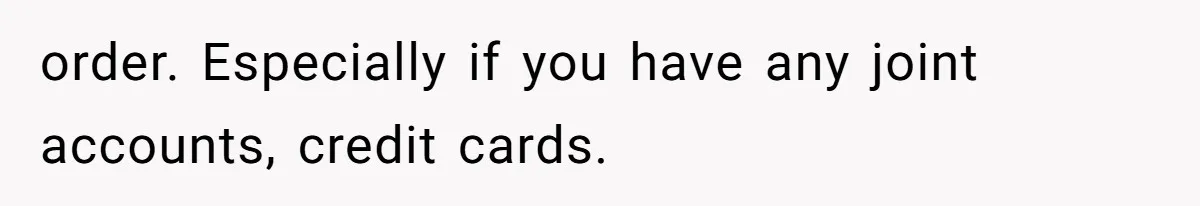 order. Especially if you have any joint accounts, credit cards.