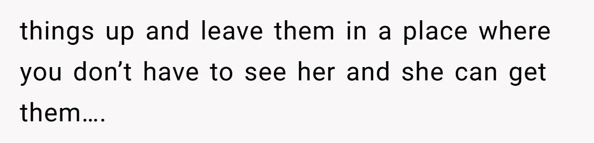 things up and leave them in a place where you don’t have to see her and she can get them….