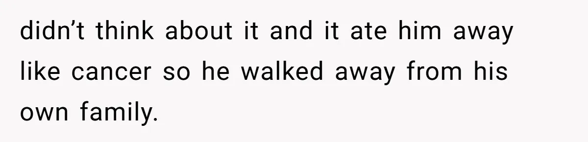 didn’t think about it and it ate him away like cancer so he walked away from his own family.