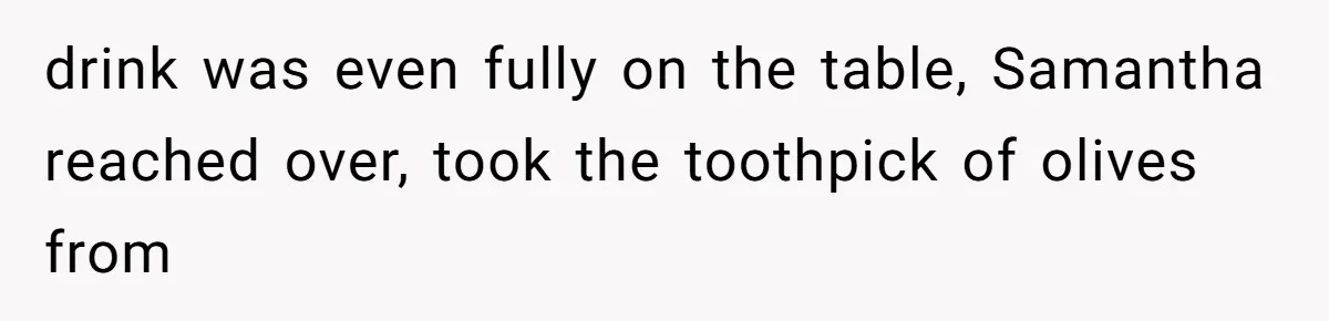 drink was even fully on the table, Samantha reached over, took the toothpick of olives from