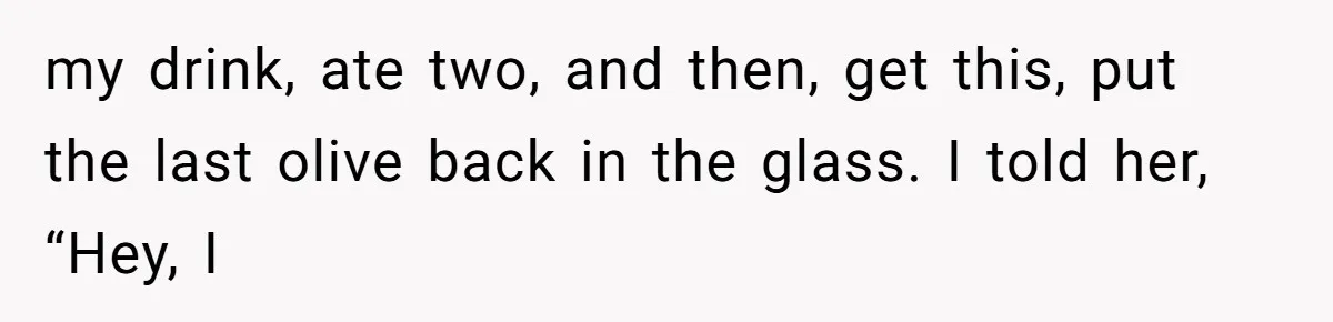 my drink, ate two, and then, get this, put the last olive back in the glass. I told her, “Hey, I