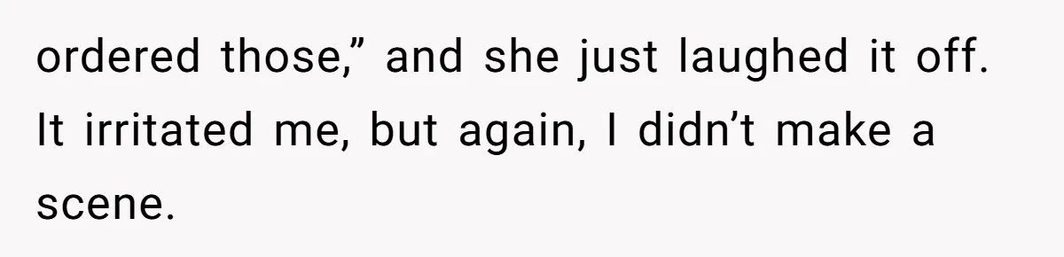 ordered those,” and she just laughed it off. It irritated me, but again, I didn’t make a scene.