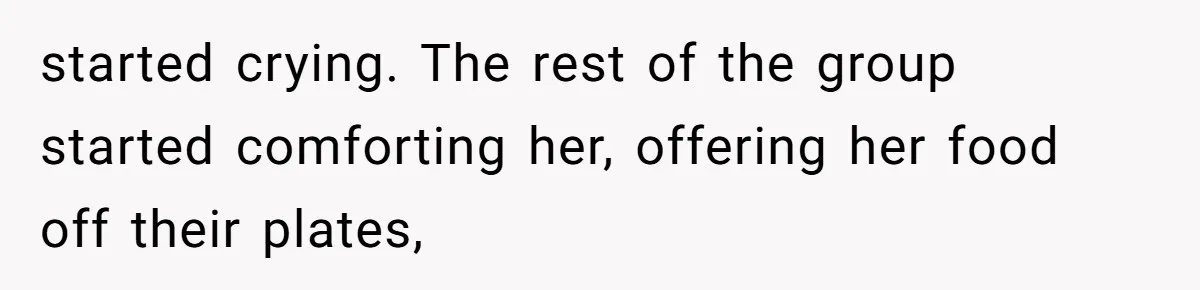 started crying. The rest of the group started comforting her, offering her food off their plates,