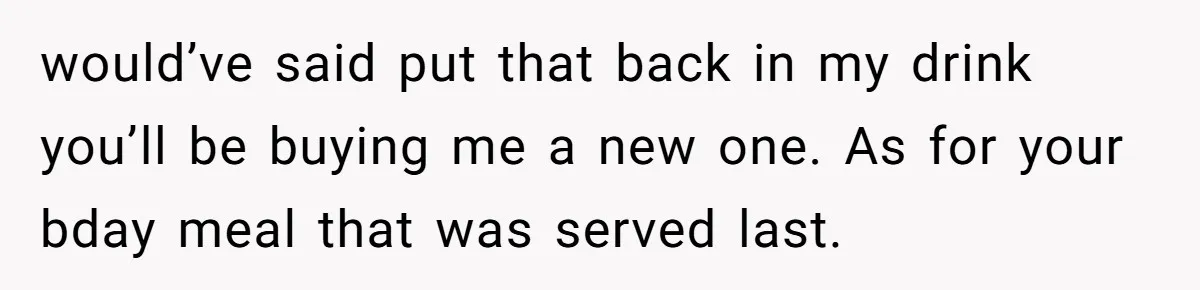 would’ve said put that back in my drink you’ll be buying me a new one. As for your bday meal that was served last.