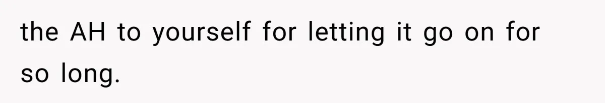 the AH to yourself for letting it go on for so long.