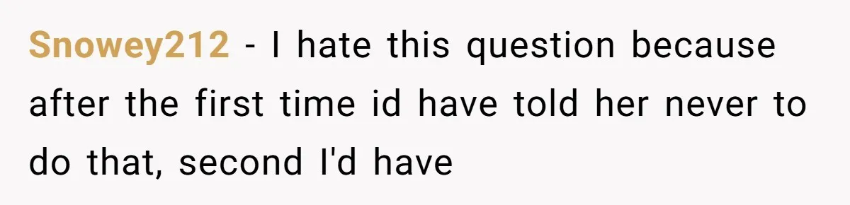 Snowey212 − I hate this question because after the first time id have told her never to do that, second I'd have