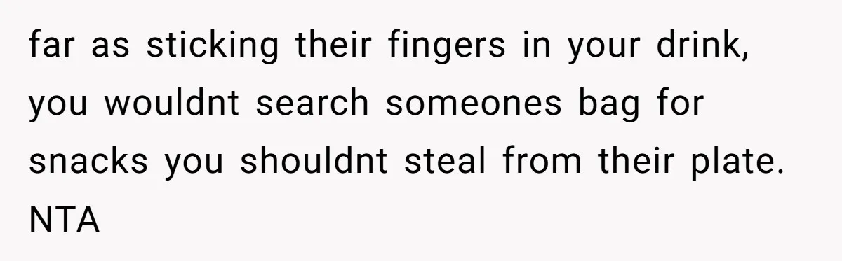 far as sticking their fingers in your drink, you wouldnt search someones bag for snacks you shouldnt steal from their plate. NTA