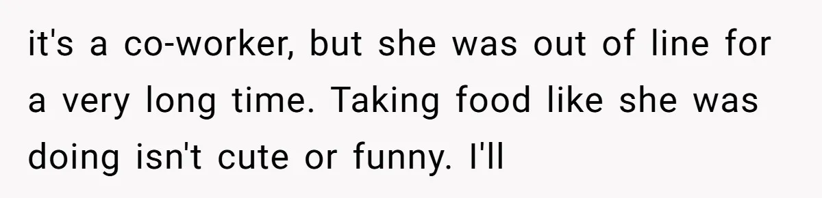it's a co-worker, but she was out of line for a very long time. Taking food like she was doing isn't cute or funny. I'll
