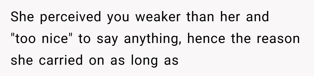 She perceived you weaker than her and "too nice" to say anything, hence the reason she carried on as long as