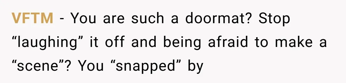 VFTM − You are such a doormat? Stop “laughing” it off and being afraid to make a “scene”? You “snapped” by
