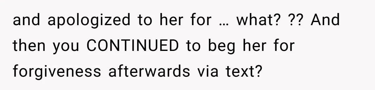and apologized to her for … what? ?? And then you CONTINUED to beg her for forgiveness afterwards via text?