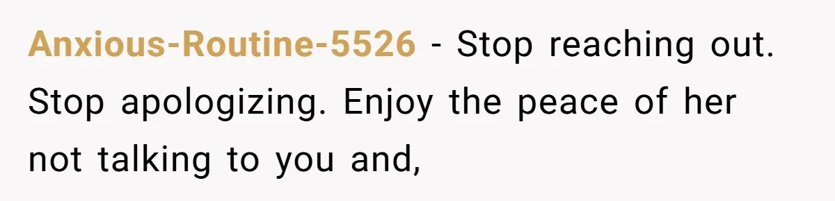 Anxious-Routine-5526 − Stop reaching out. Stop apologizing. Enjoy the peace of her not talking to you and,