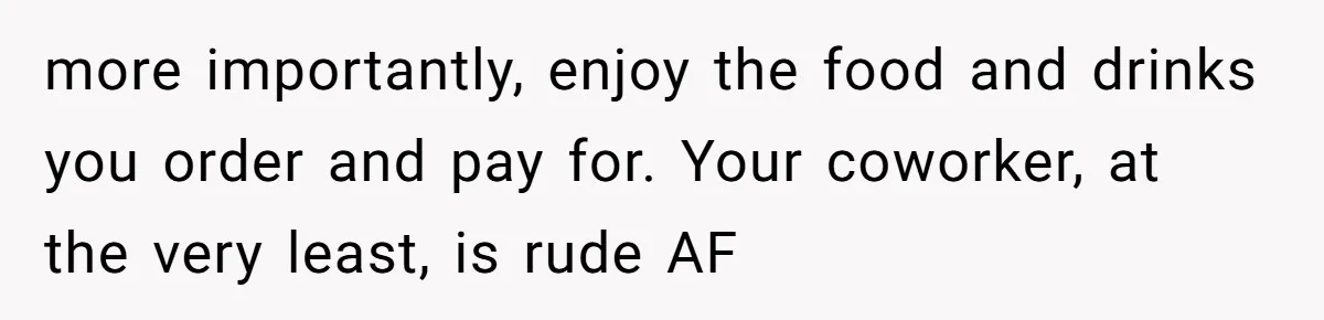 more importantly, enjoy the food and drinks you order and pay for. Your coworker, at the very least, is rude AF