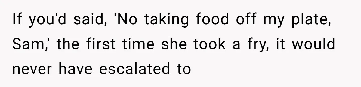 If you'd said, 'No taking food off my plate, Sam,' the first time she took a fry, it would never have escalated to