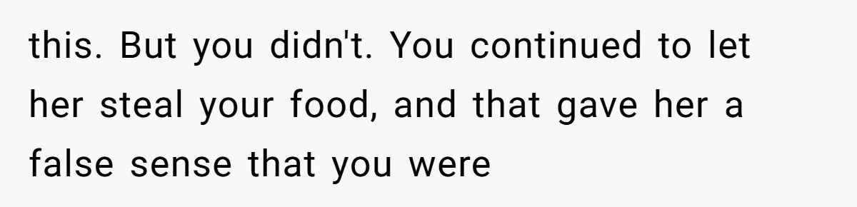 this. But you didn't. You continued to let her steal your food, and that gave her a false sense that you were