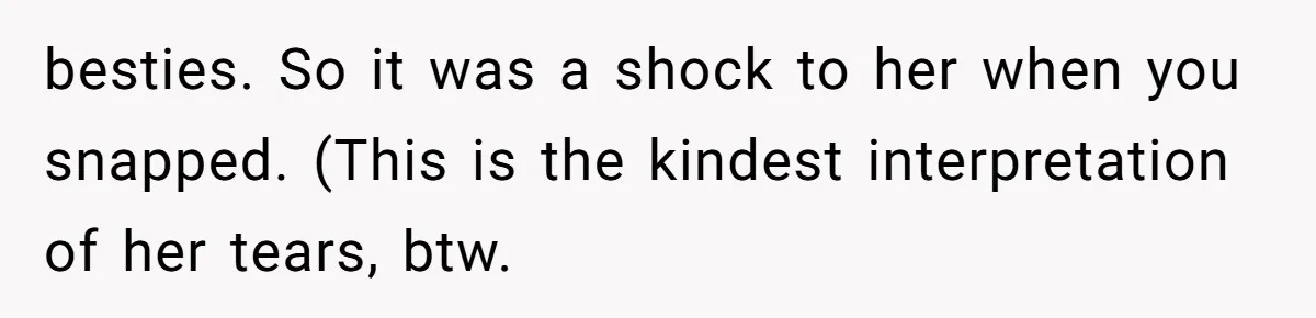 besties. So it was a shock to her when you snapped. (This is the kindest interpretation of her tears, btw.
