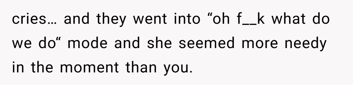 cries… and they went into “oh f__k what do we do“ mode and she seemed more needy in the moment than you.
