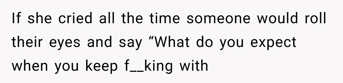 If she cried all the time someone would roll their eyes and say “What do you expect when you keep f__king with