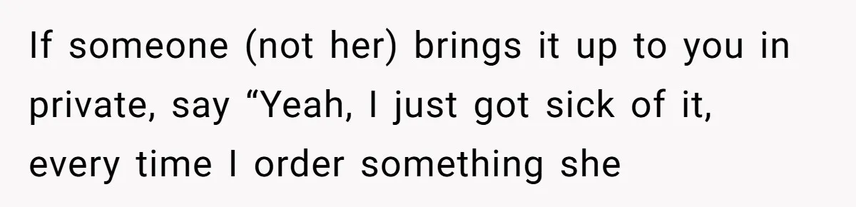 If someone (not her) brings it up to you in private, say “Yeah, I just got sick of it, every time I order something she