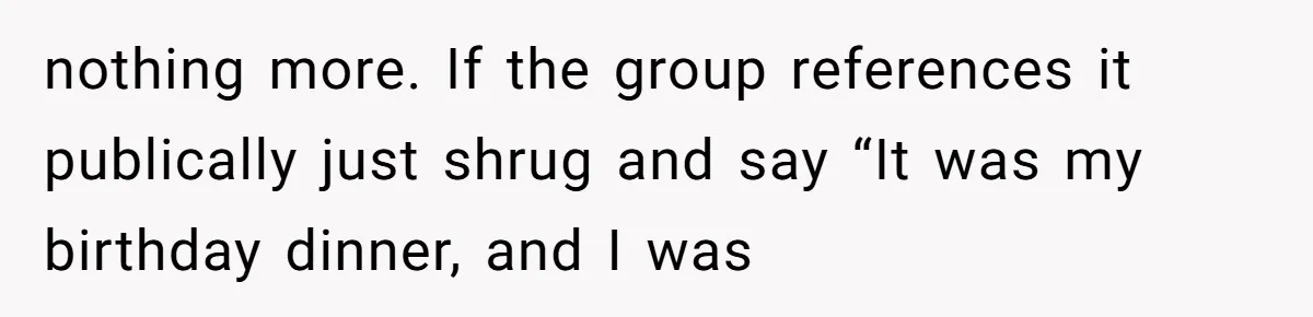 nothing more. If the group references it publically just shrug and say “It was my birthday dinner, and I was