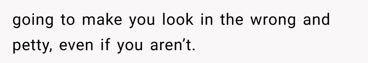 going to make you look in the wrong and petty, even if you aren’t.