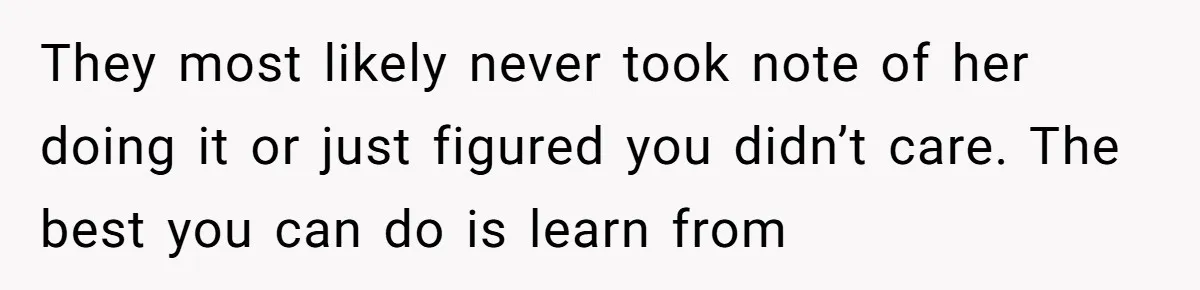 They most likely never took note of her doing it or just figured you didn’t care. The best you can do is learn from